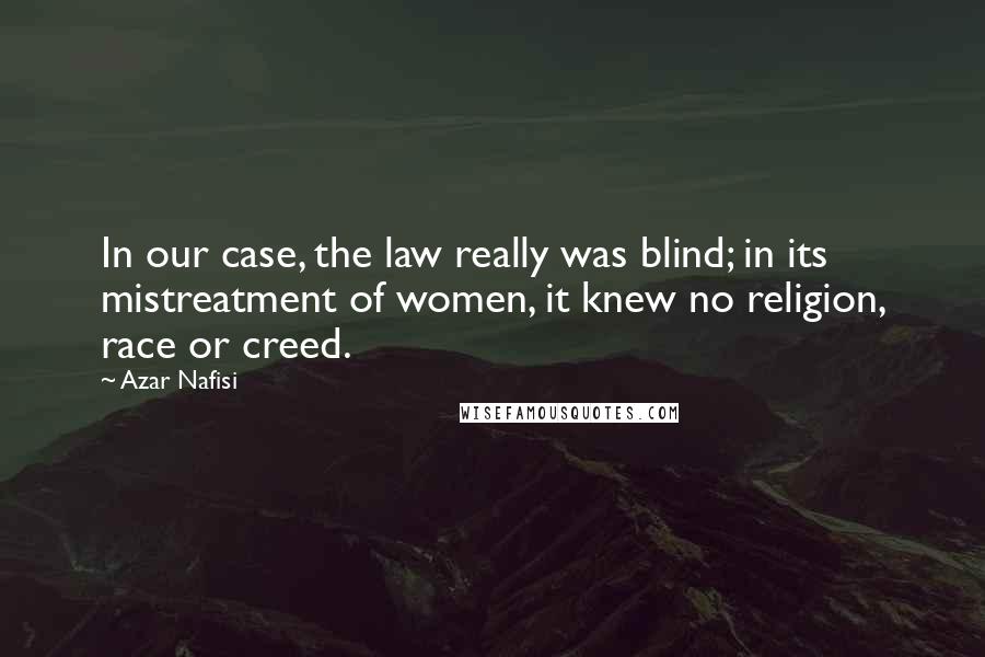 Azar Nafisi quotes: In our case, the law really was blind; in its mistreatment of women, it knew no religion, race or creed. Azar Nafisi quotes: In our case, the law really was blind; in its mistreatment of women, it knew no religion, race or creed.