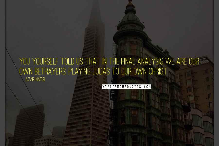Azar Nafisi quotes: You yourself told us that in the final analysis we are our own betrayers, playing Judas to our own Christ Azar Nafisi quotes: You yourself told us that in the final analysis we are our own betrayers, playing Judas to our own Christ