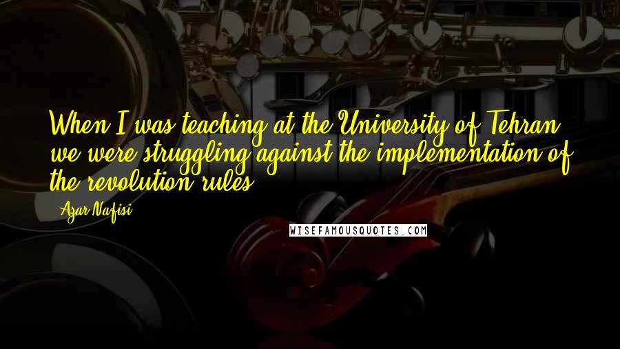 Azar Nafisi quotes: When I was teaching at the University of Tehran we were struggling against the implementation of the revolution rules.