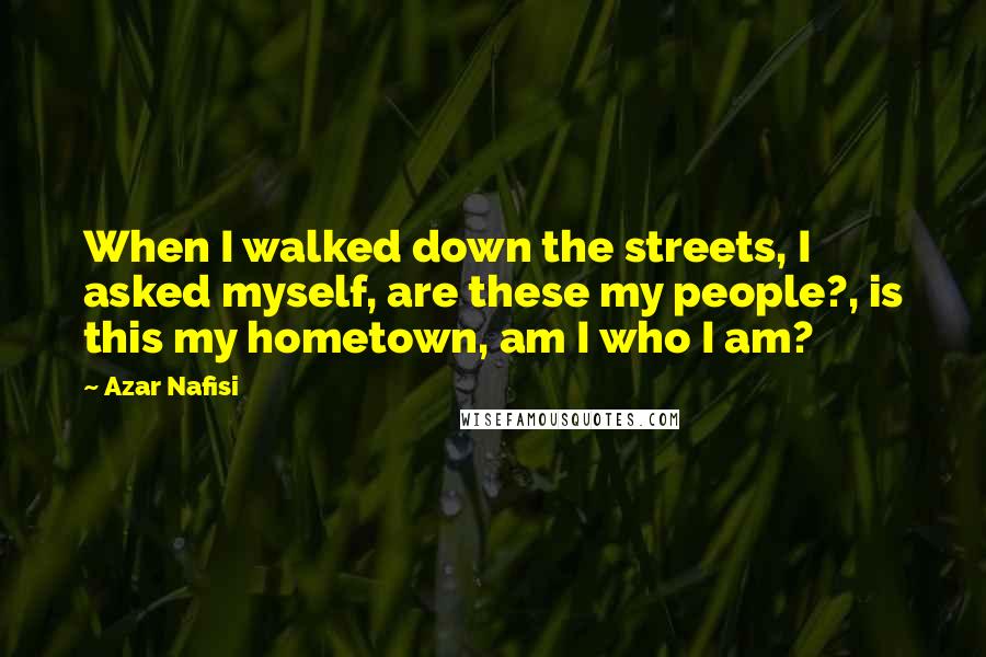 Azar Nafisi quotes: When I walked down the streets, I asked myself, are these my people?, is this my hometown, am I who I am? Azar Nafisi quotes: When I walked down the streets, I asked myself, are these my people?, is this my hometown, am I who I am?