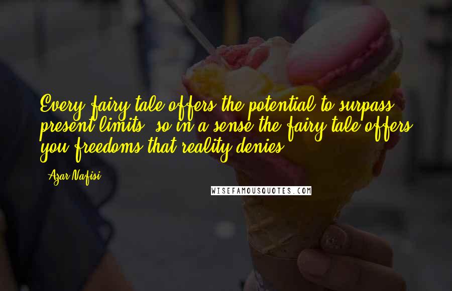 Azar Nafisi quotes: Every fairy tale offers the potential to surpass present limits, so in a sense the fairy tale offers you freedoms that reality denies. Azar Nafisi quotes: Every fairy tale offers the potential to surpass present limits, so in a sense the fairy tale offers you freedoms that reality denies.