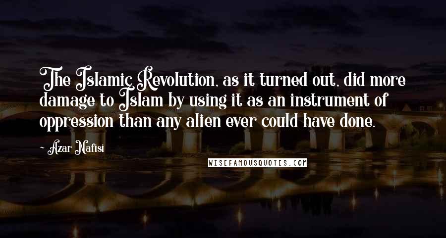 Azar Nafisi quotes: The Islamic Revolution, as it turned out, did more damage to Islam by using it as an instrument of oppression than any alien ever could have done. Azar Nafisi quotes: The Islamic Revolution, as it turned out, did more damage to Islam by using it as an instrument of oppression than any alien ever could have done.