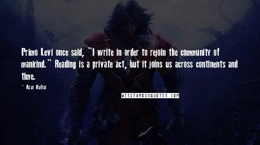 Azar Nafisi quotes: Primo Levi once said, "I write in order to rejoin the community of mankind." Reading is a private act, but it joins us across continents and time. Azar Nafisi quotes: Primo Levi once said, "I write in order to rejoin the community of mankind." Reading is a private act, but it joins us across continents and time.