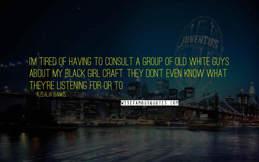 Azealia Banks quotes: I'm tired of having to consult a group of old white guys about my black girl craft. They don't even know what they're listening for or to. Azealia Banks quotes: I'm tired of having to consult a group of old white guys about my black girl craft. They don't even know what they're listening for or to.