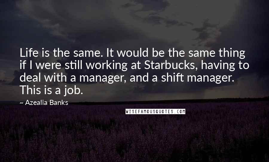 Azealia Banks quotes: Life is the same. It would be the same thing if I were still working at Starbucks, having to deal with a manager, and a shift manager. This is a Azealia Banks quotes: Life is the same. It would be the same thing if I were still working at Starbucks, having to deal with a manager, and a shift manager. This is a