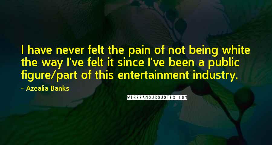 Azealia Banks quotes: I have never felt the pain of not being white the way I've felt it since I've been a public figure/part of this entertainment industry. Azealia Banks quotes: I have never felt the pain of not being white the way I've felt it since I've been a public figure/part of this entertainment industry.