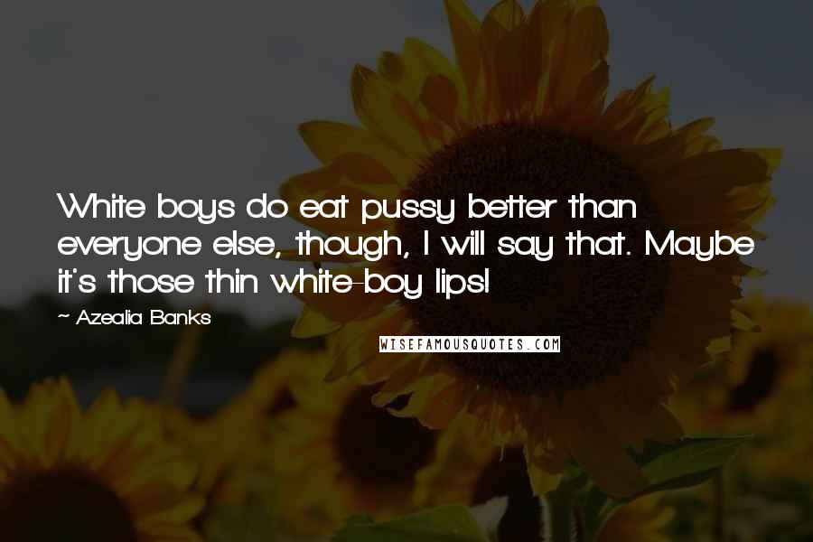 Azealia Banks quotes: White boys do eat pussy better than everyone else, though, I will say that. Maybe it's those thin white-boy lips! Azealia Banks quotes: White boys do eat pussy better than everyone else, though, I will say that. Maybe it's those thin white-boy lips!
