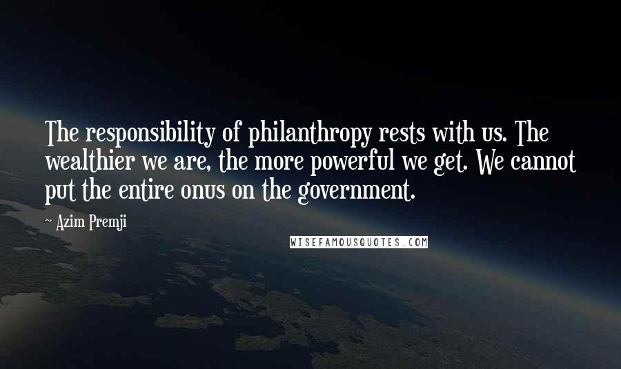 Azim Premji quotes: The responsibility of philanthropy rests with us. The wealthier we are, the more powerful we get. We cannot put the entire onus on the government.