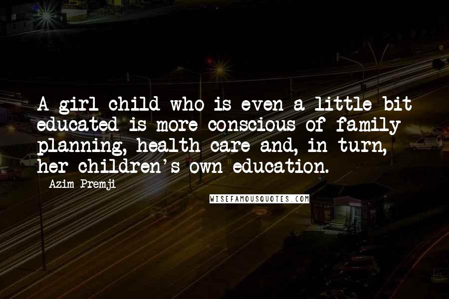Azim Premji quotes: A girl child who is even a little bit educated is more conscious of family planning, health care and, in turn, her children's own education. Azim Premji quotes: A girl child who is even a little bit educated is more conscious of family planning, health care and, in turn, her children's own education.