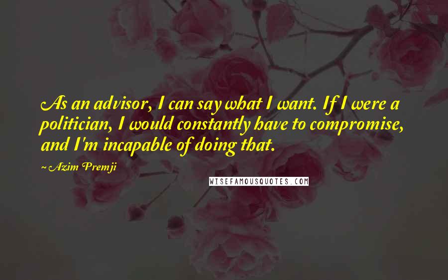 Azim Premji quotes: As an advisor, I can say what I want. If I were a politician, I would constantly have to compromise, and I'm incapable of doing that. Azim Premji quotes: As an advisor, I can say what I want. If I were a politician, I would constantly have to compromise, and I'm incapable of doing that.