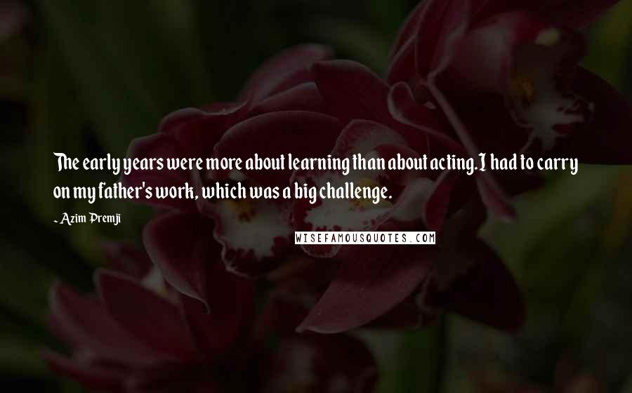 Azim Premji quotes: The early years were more about learning than about acting.I had to carry on my father's work, which was a big challenge.