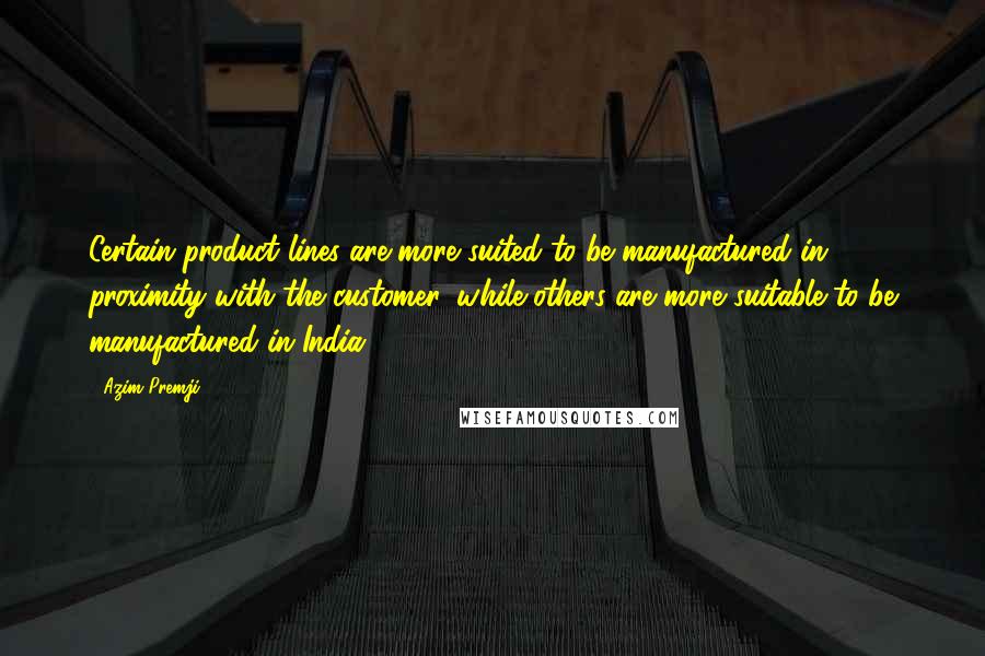 Azim Premji quotes: Certain product lines are more suited to be manufactured in proximity with the customer, while others are more suitable to be manufactured in India. Azim Premji quotes: Certain product lines are more suited to be manufactured in proximity with the customer, while others are more suitable to be manufactured in India.
