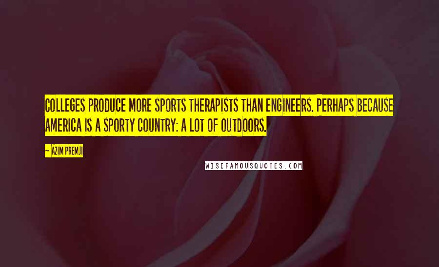 Azim Premji quotes: Colleges produce more sports therapists than engineers. Perhaps because America is a sporty country: a lot of outdoors. Azim Premji quotes: Colleges produce more sports therapists than engineers. Perhaps because America is a sporty country: a lot of outdoors.