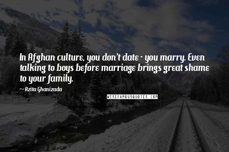 Azita Ghanizada quotes: In Afghan culture, you don't date - you marry. Even talking to boys before marriage brings great shame to your family. Azita Ghanizada quotes: In Afghan culture, you don't date - you marry. Even talking to boys before marriage brings great shame to your family.