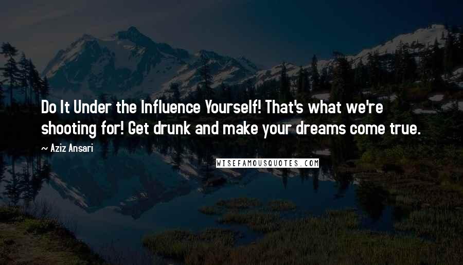 Aziz Ansari quotes: Do It Under the Influence Yourself! That's what we're shooting for! Get drunk and make your dreams come true.