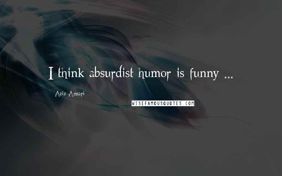 Aziz Ansari quotes: I think absurdist humor is funny ...