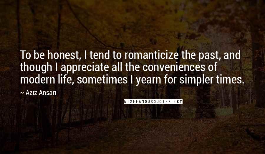 Aziz Ansari quotes: To be honest, I tend to romanticize the past, and though I appreciate all the conveniences of modern life, sometimes I yearn for simpler times.