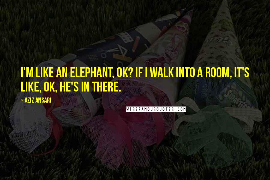 Aziz Ansari quotes: I'm like an elephant, ok? If I walk into a room, it's like, OK, he's in there.