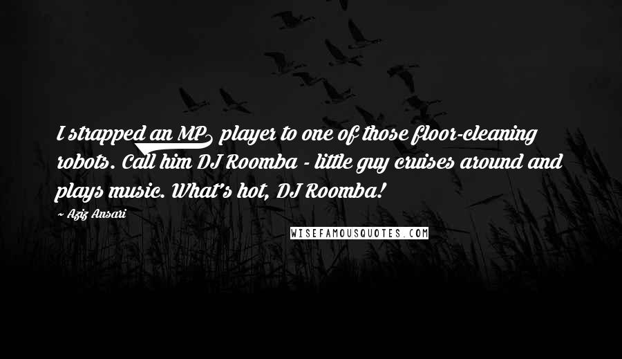 Aziz Ansari quotes: I strapped an MP3 player to one of those floor-cleaning robots. Call him DJ Roomba - little guy cruises around and plays music. What's hot, DJ Roomba!