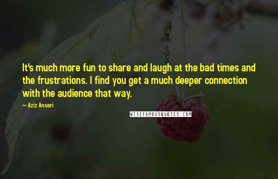 Aziz Ansari quotes: It's much more fun to share and laugh at the bad times and the frustrations. I find you get a much deeper connection with the audience that way.