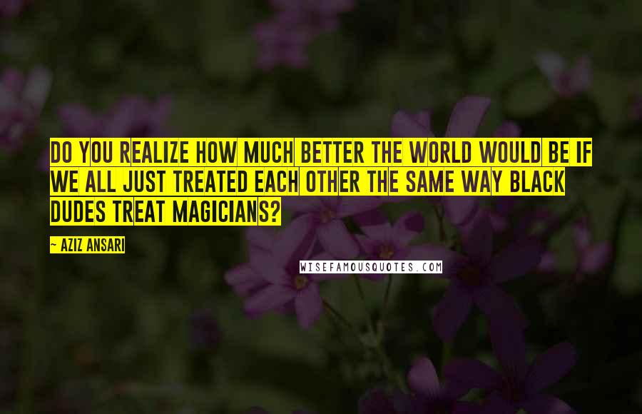 Aziz Ansari quotes: Do you realize how much better the world would be if we all just treated each other the same way black dudes treat magicians?