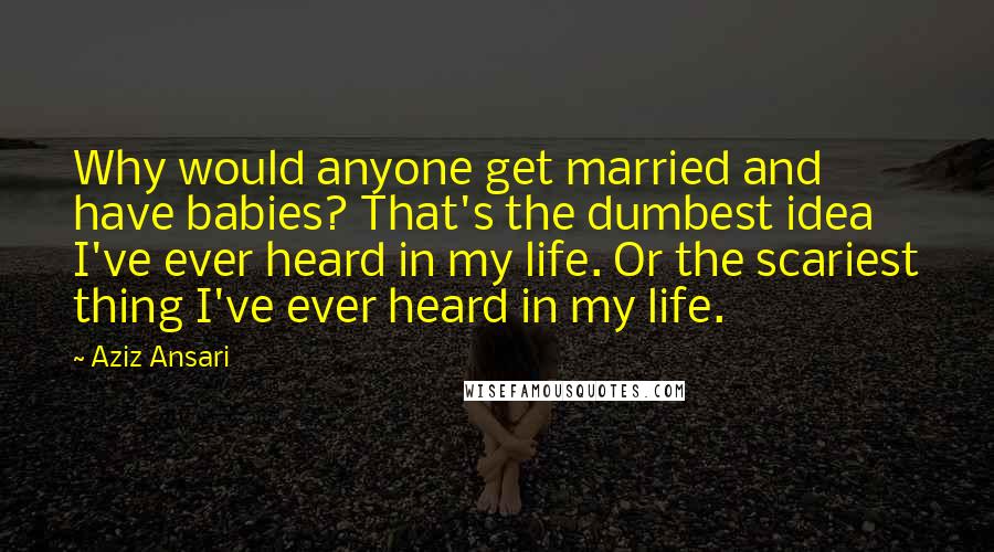 Aziz Ansari quotes: Why would anyone get married and have babies? That's the dumbest idea I've ever heard in my life. Or the scariest thing I've ever heard in my life.