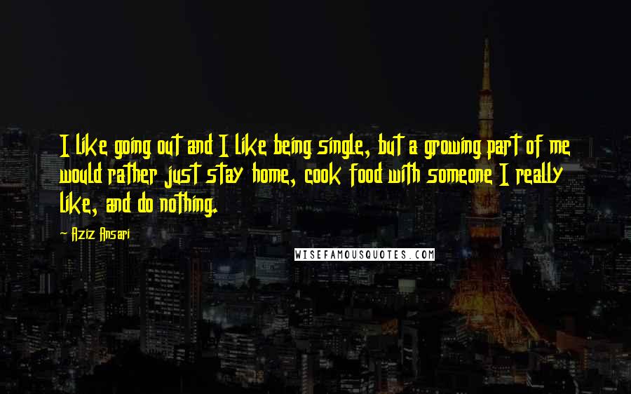 Aziz Ansari quotes: I like going out and I like being single, but a growing part of me would rather just stay home, cook food with someone I really like, and do nothing.