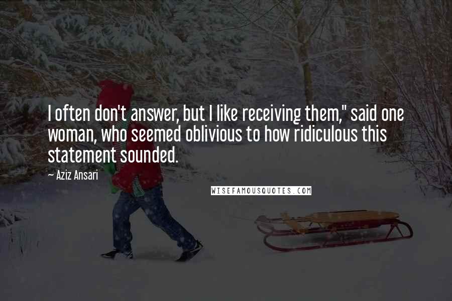 Aziz Ansari quotes: I often don't answer, but I like receiving them," said one woman, who seemed oblivious to how ridiculous this statement sounded.