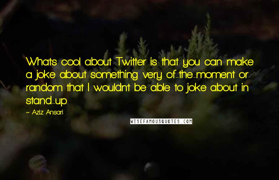 Aziz Ansari quotes: What's cool about Twitter is that you can make a joke about something very of-the-moment or random that I wouldn't be able to joke about in stand-up.