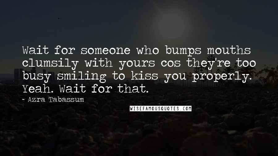 Azra Tabassum quotes: Wait for someone who bumps mouths clumsily with yours cos they're too busy smiling to kiss you properly. Yeah. Wait for that.