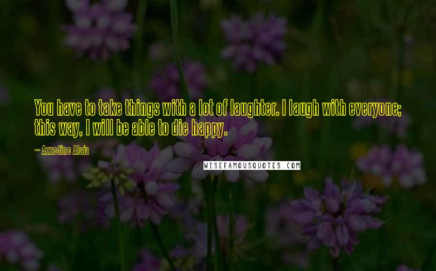Azzedine Alaia quotes: You have to take things with a lot of laughter. I laugh with everyone; this way, I will be able to die happy. Azzedine Alaia quotes: You have to take things with a lot of laughter. I laugh with everyone; this way, I will be able to die happy.