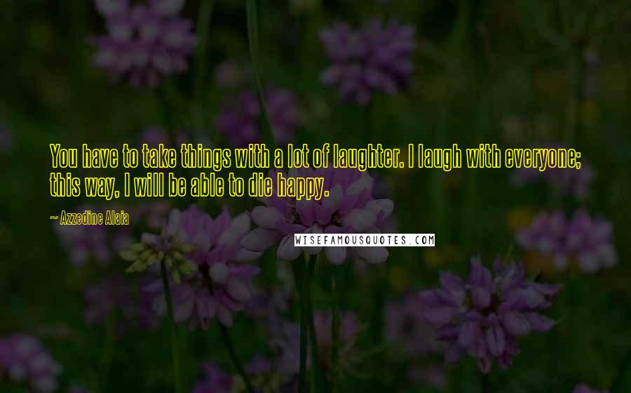 Azzedine Alaia quotes: You have to take things with a lot of laughter. I laugh with everyone; this way, I will be able to die happy.