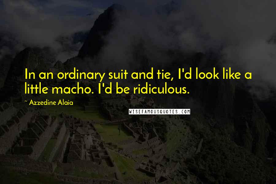 Azzedine Alaia quotes: In an ordinary suit and tie, I'd look like a little macho. I'd be ridiculous.