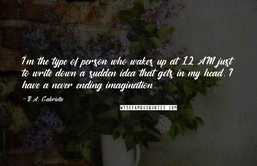 B.A. Gabrielle quotes: I'm the type of person who wakes up at 12 AM just to write down a sudden idea that gets in my head. I have a never ending imagination.