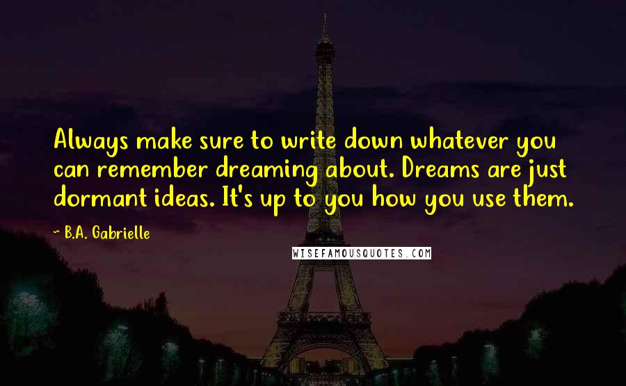 B.A. Gabrielle quotes: Always make sure to write down whatever you can remember dreaming about. Dreams are just dormant ideas. It's up to you how you use them.