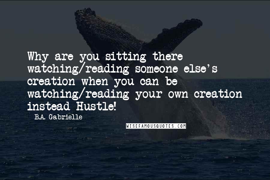 B.A. Gabrielle quotes: Why are you sitting there watching/reading someone else's creation when you can be watching/reading your own creation instead Hustle!