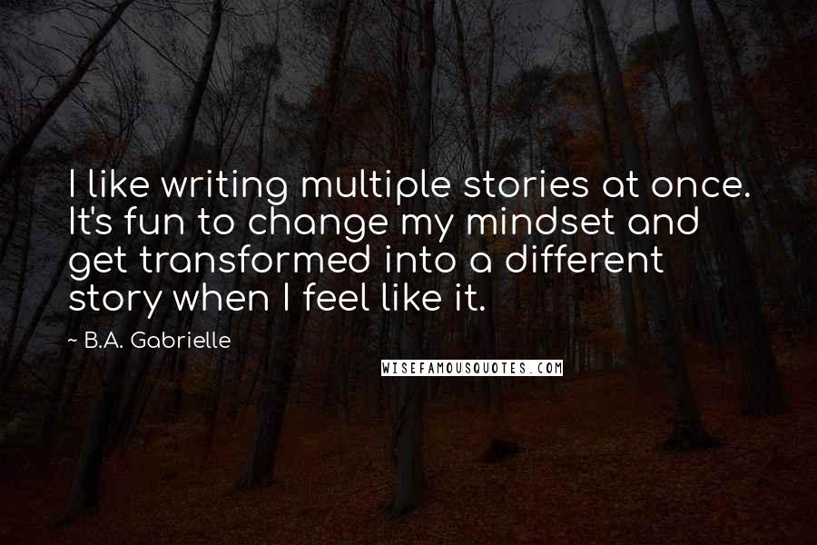B.A. Gabrielle quotes: I like writing multiple stories at once. It's fun to change my mindset and get transformed into a different story when I feel like it.