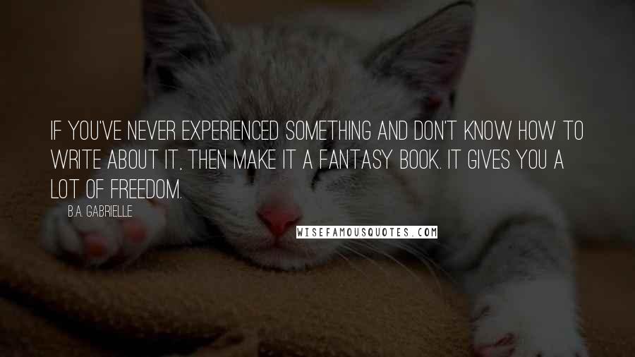 B.A. Gabrielle quotes: If you've never experienced something and don't know how to write about it, then make it a fantasy book. It gives you a lot of freedom.