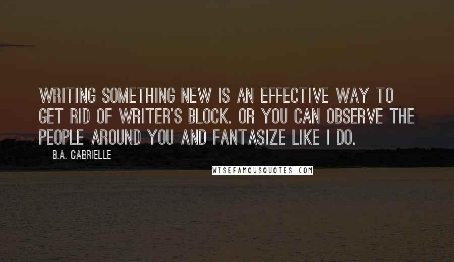 B.A. Gabrielle quotes: Writing something new is an effective way to get rid of writer's block. Or you can observe the people around you and fantasize like I do.