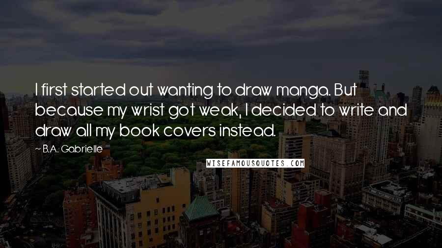 B.A. Gabrielle quotes: I first started out wanting to draw manga. But because my wrist got weak, I decided to write and draw all my book covers instead.