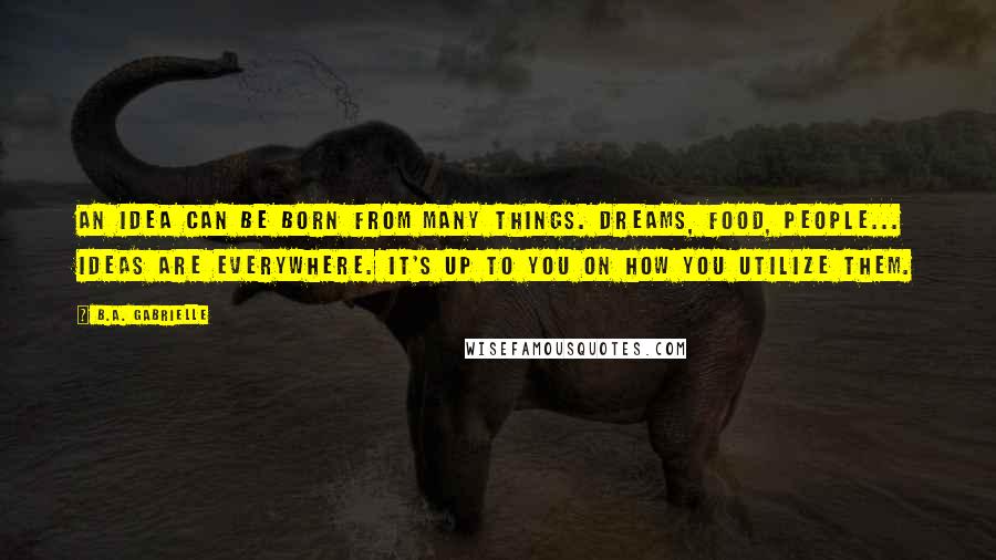 B.A. Gabrielle quotes: An idea can be born from many things. Dreams, food, people... Ideas are everywhere. It's up to you on how you utilize them.