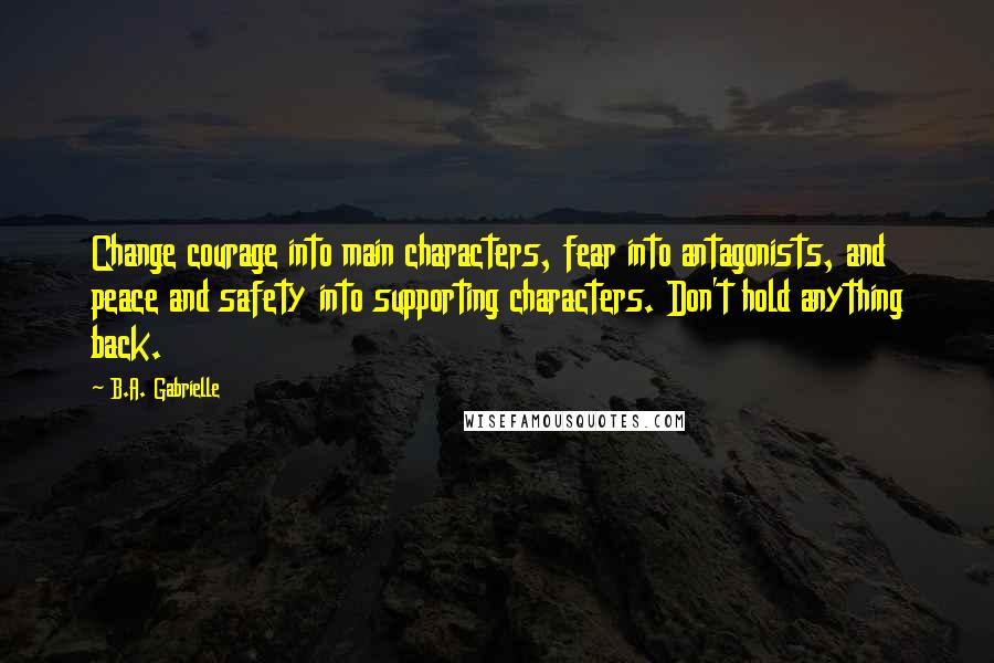 B.A. Gabrielle quotes: Change courage into main characters, fear into antagonists, and peace and safety into supporting characters. Don't hold anything back.