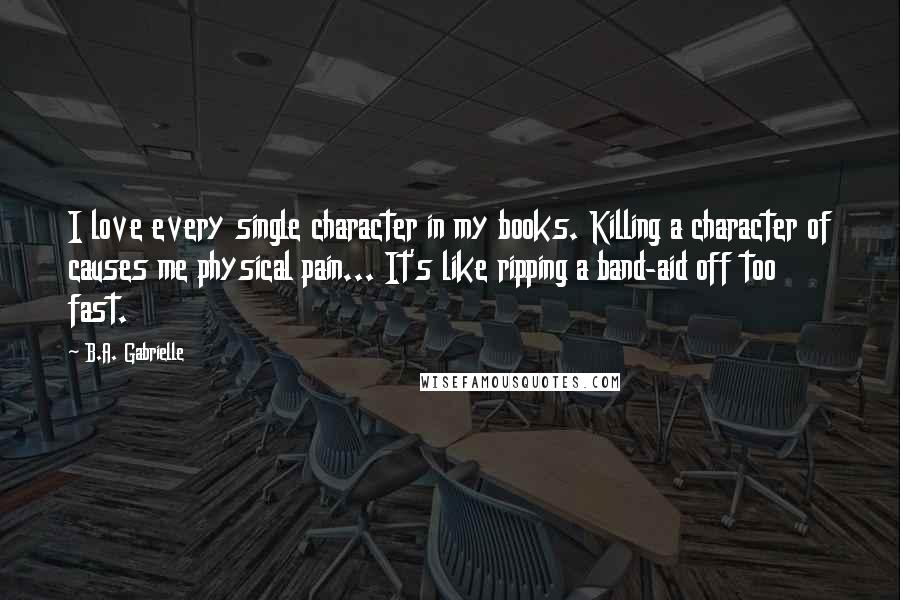 B.A. Gabrielle quotes: I love every single character in my books. Killing a character of causes me physical pain... It's like ripping a band-aid off too fast.