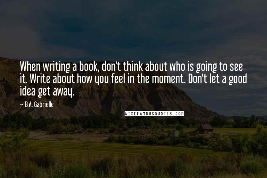 B.A. Gabrielle quotes: When writing a book, don't think about who is going to see it. Write about how you feel in the moment. Don't let a good idea get away.
