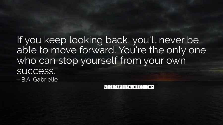 B.A. Gabrielle quotes: If you keep looking back, you'll never be able to move forward. You're the only one who can stop yourself from your own success.