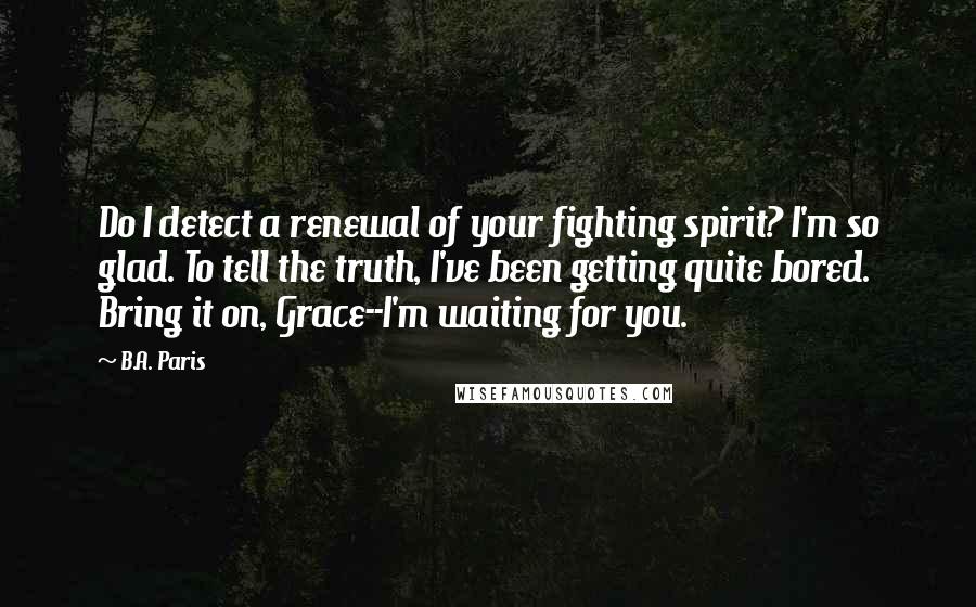 B.A. Paris quotes: Do I detect a renewal of your fighting spirit? I'm so glad. To tell the truth, I've been getting quite bored. Bring it on, Grace--I'm waiting for you.