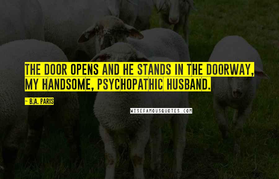B.A. Paris quotes: The door opens and he stands in the doorway, my handsome, psychopathic husband.