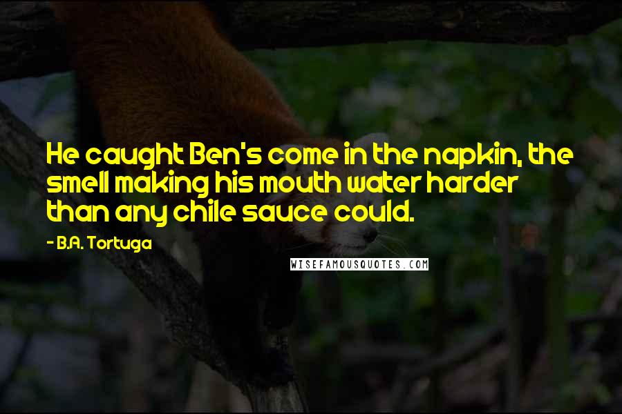 B.A. Tortuga quotes: He caught Ben's come in the napkin, the smell making his mouth water harder than any chile sauce could. B.A. Tortuga quotes: He caught Ben's come in the napkin, the smell making his mouth water harder than any chile sauce could.
