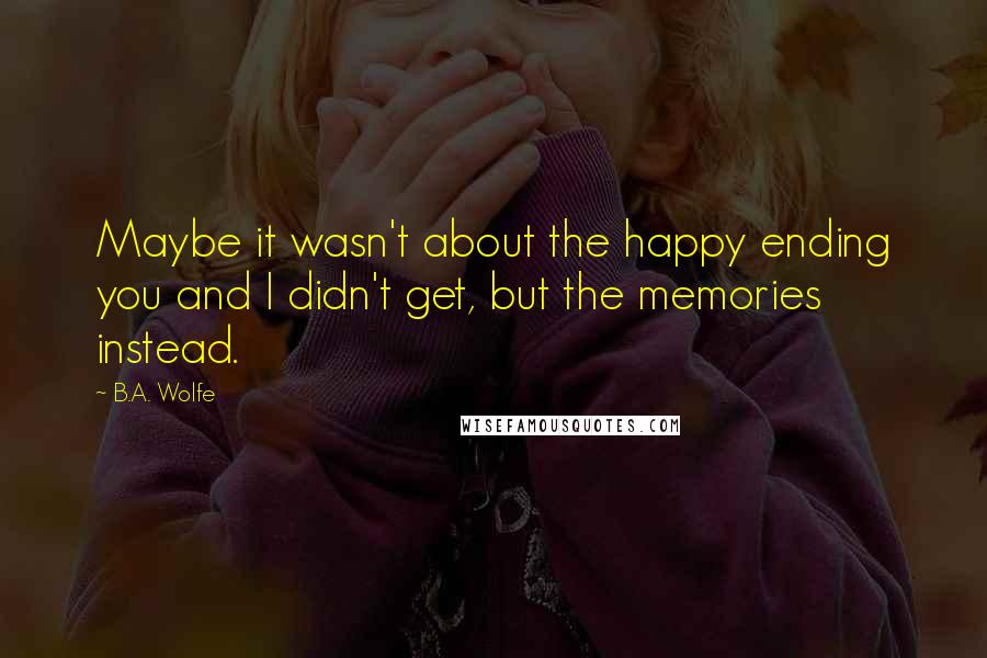 B.A. Wolfe quotes: Maybe it wasn't about the happy ending you and I didn't get, but the memories instead.