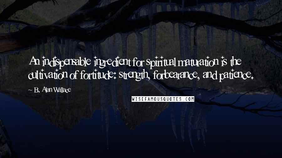 B. Alan Wallace quotes: An indispensable ingredient for spiritual maturation is the cultivation of fortitude: strength, forbearance, and patience.